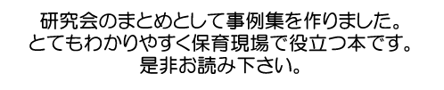 研究会のまとめとして事例集を作りました。とてもわかりやすく保育現場で役立つ本です。是非お読み下さい。
