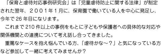 「保育と虐待対応事例研究会」は「児童虐待防止に関する法律」が制定された翌年、2001年1月に、保育園で働いている人を中心に発足し、今年で26年目になります。　これまで210件以上の事例をもとに子どもや保護者への具体的な対応や関係機関との連携について考え話し合ってきました。 　重篤なケースを抱え悩んでいる方、「虐待かな～？」と気になっている方など参加して一緒に考えてみませんか？